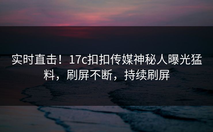 实时直击！17c扣扣传媒神秘人曝光猛料，刷屏不断，持续刷屏