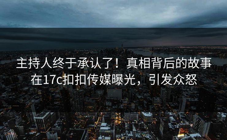 主持人终于承认了！真相背后的故事在17c扣扣传媒曝光，引发众怒