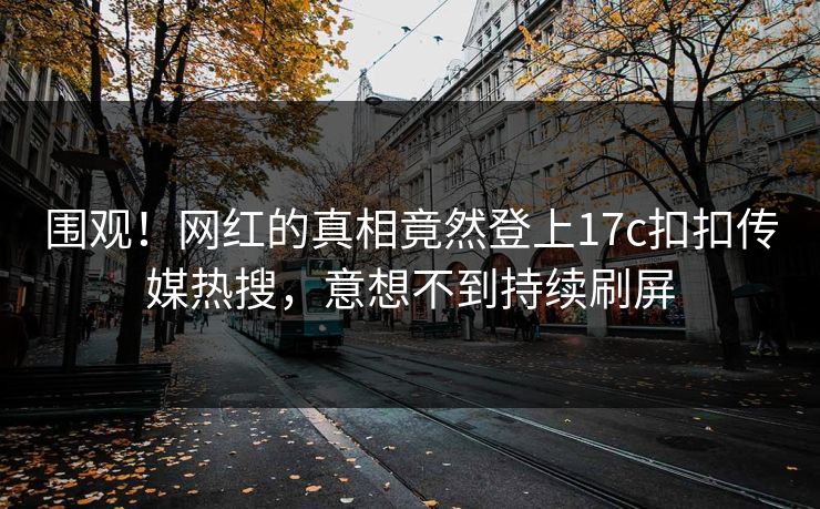 围观！网红的真相竟然登上17c扣扣传媒热搜，意想不到持续刷屏