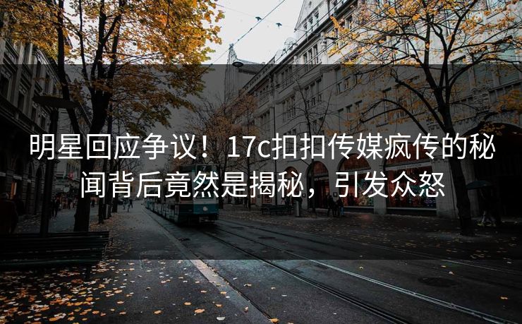 明星回应争议！17c扣扣传媒疯传的秘闻背后竟然是揭秘，引发众怒