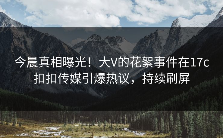 今晨真相曝光！大V的花絮事件在17c扣扣传媒引爆热议，持续刷屏