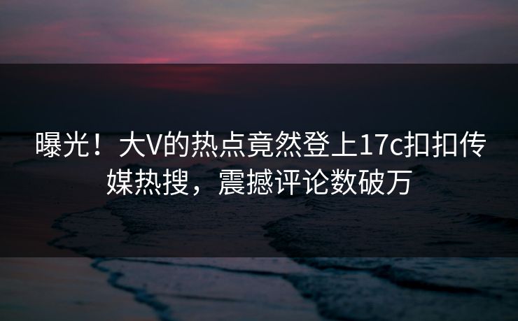 曝光！大V的热点竟然登上17c扣扣传媒热搜，震撼评论数破万