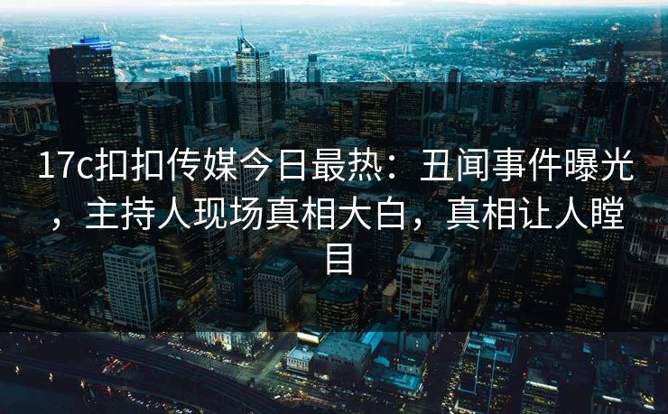 17c扣扣传媒今日最热：丑闻事件曝光，主持人现场真相大白，真相让人瞠目