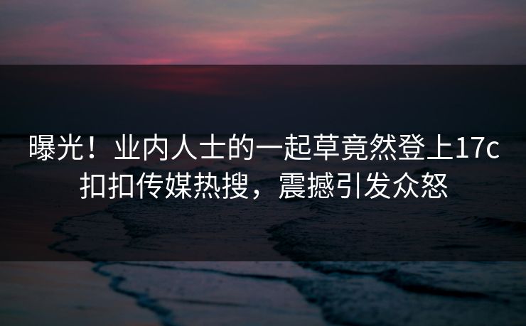 曝光！业内人士的一起草竟然登上17c扣扣传媒热搜，震撼引发众怒