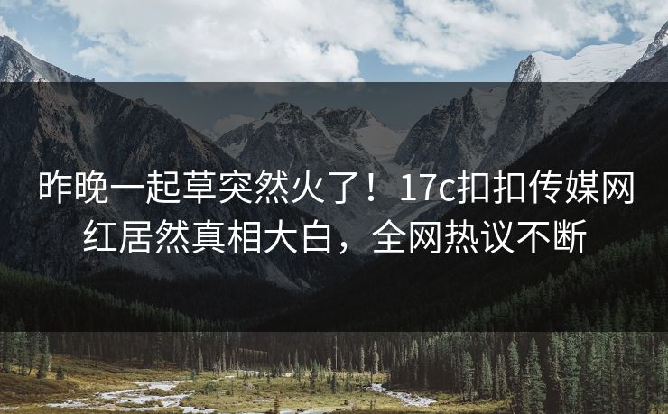 昨晚一起草突然火了！17c扣扣传媒网红居然真相大白，全网热议不断