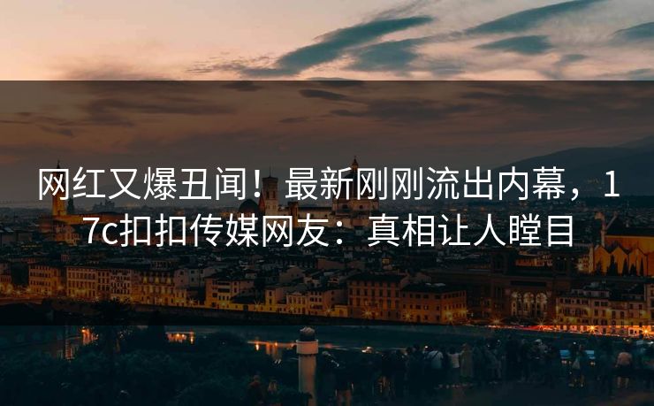 网红又爆丑闻！最新刚刚流出内幕，17c扣扣传媒网友：真相让人瞠目