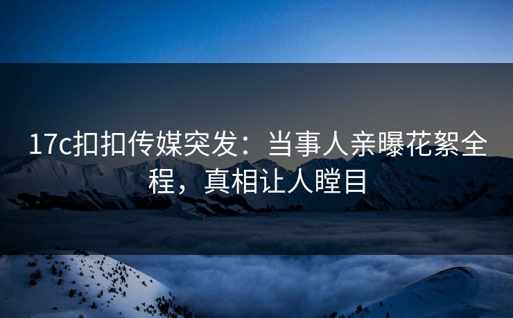 17c扣扣传媒突发：当事人亲曝花絮全程，真相让人瞠目