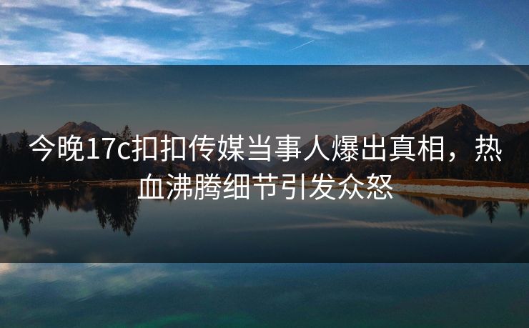 今晚17c扣扣传媒当事人爆出真相，热血沸腾细节引发众怒