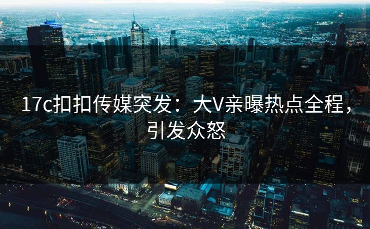 17c扣扣传媒突发：大V亲曝热点全程，引发众怒