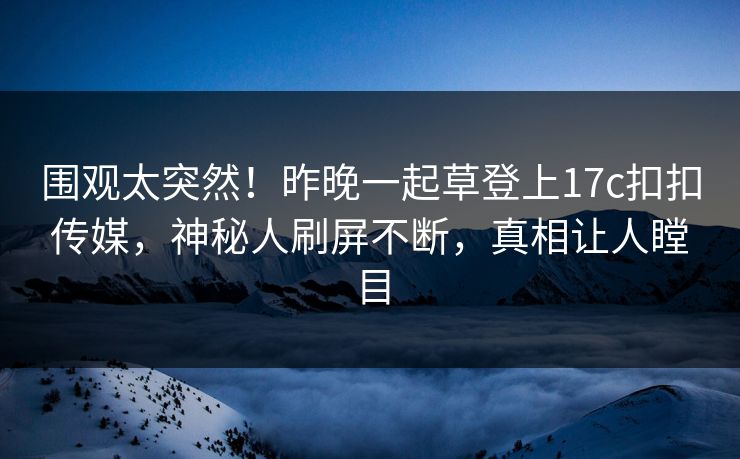 围观太突然！昨晚一起草登上17c扣扣传媒，神秘人刷屏不断，真相让人瞠目