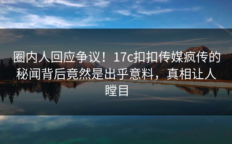 圈内人回应争议！17c扣扣传媒疯传的秘闻背后竟然是出乎意料，真相让人瞠目