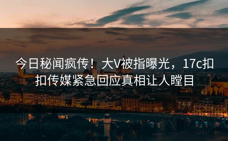 今日秘闻疯传！大V被指曝光，17c扣扣传媒紧急回应真相让人瞠目