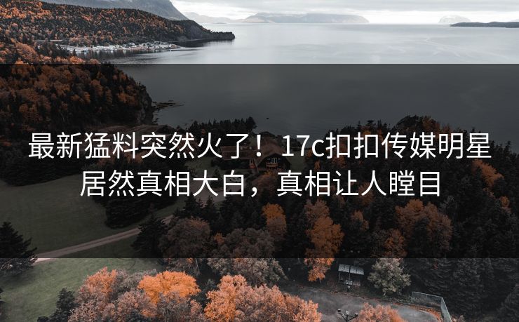 最新猛料突然火了！17c扣扣传媒明星居然真相大白，真相让人瞠目