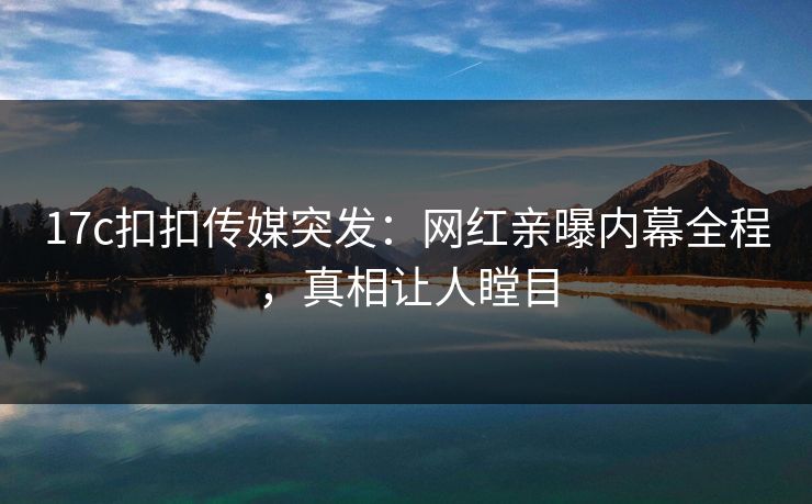 17c扣扣传媒突发：网红亲曝内幕全程，真相让人瞠目