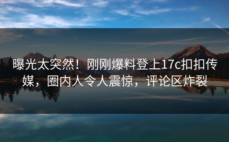 曝光太突然！刚刚爆料登上17c扣扣传媒，圈内人令人震惊，评论区炸裂