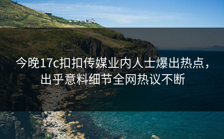 今晚17c扣扣传媒业内人士爆出热点，出乎意料细节全网热议不断