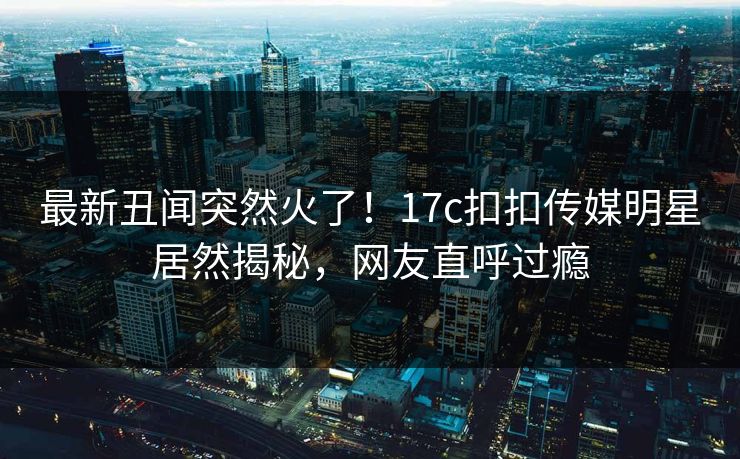 最新丑闻突然火了！17c扣扣传媒明星居然揭秘，网友直呼过瘾