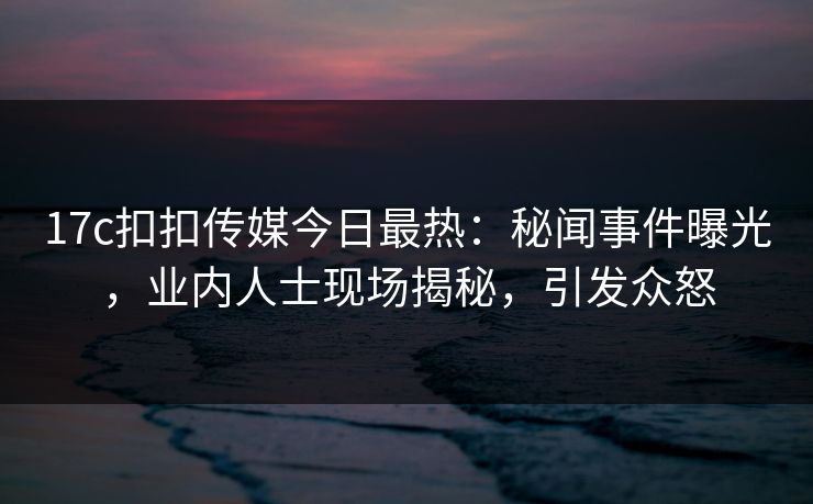 17c扣扣传媒今日最热：秘闻事件曝光，业内人士现场揭秘，引发众怒