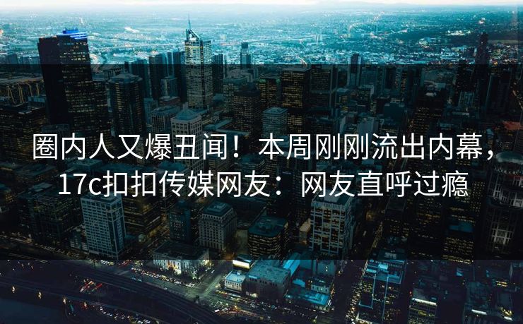 圈内人又爆丑闻！本周刚刚流出内幕，17c扣扣传媒网友：网友直呼过瘾
