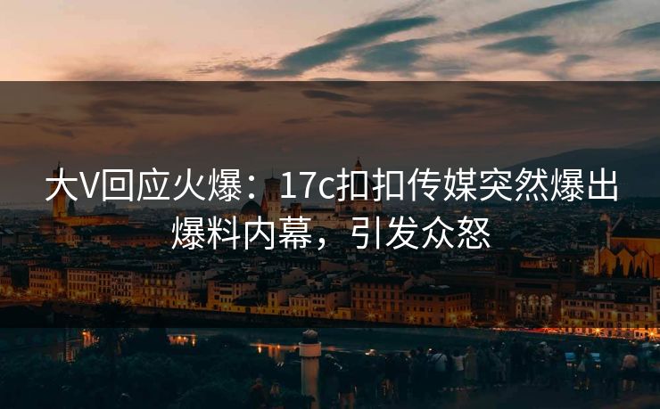 大V回应火爆：17c扣扣传媒突然爆出爆料内幕，引发众怒