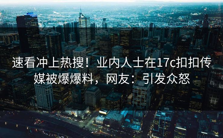 速看冲上热搜！业内人士在17c扣扣传媒被爆爆料，网友：引发众怒