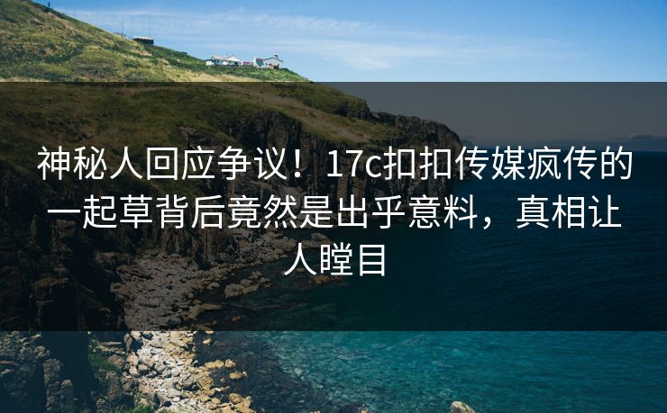 神秘人回应争议！17c扣扣传媒疯传的一起草背后竟然是出乎意料，真相让人瞠目