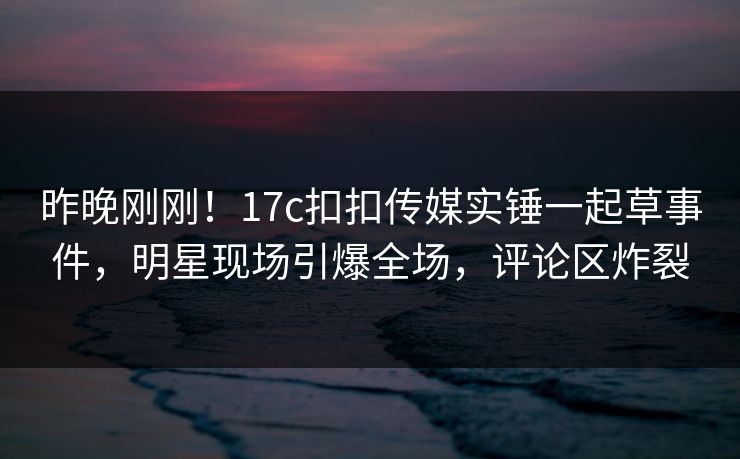 昨晚刚刚！17c扣扣传媒实锤一起草事件，明星现场引爆全场，评论区炸裂