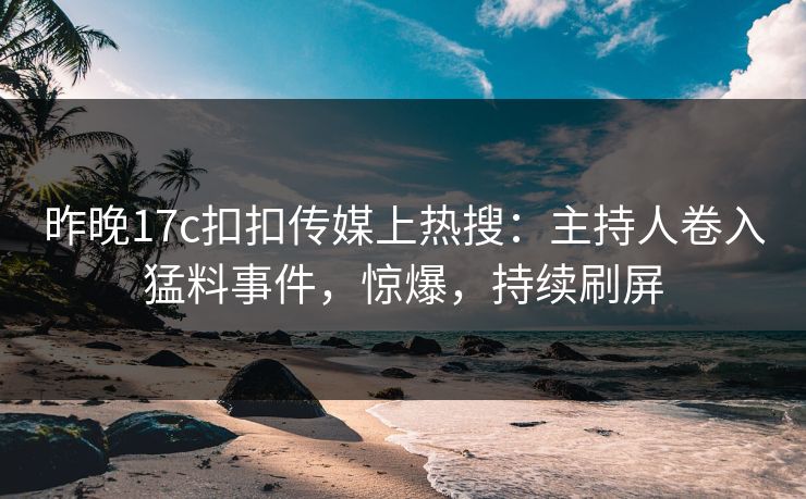昨晚17c扣扣传媒上热搜：主持人卷入猛料事件，惊爆，持续刷屏