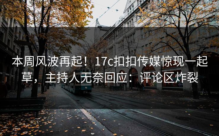本周风波再起！17c扣扣传媒惊现一起草，主持人无奈回应：评论区炸裂