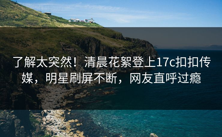 了解太突然！清晨花絮登上17c扣扣传媒，明星刷屏不断，网友直呼过瘾