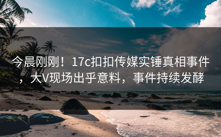 今晨刚刚！17c扣扣传媒实锤真相事件，大V现场出乎意料，事件持续发酵