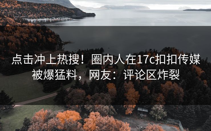 点击冲上热搜！圈内人在17c扣扣传媒被爆猛料，网友：评论区炸裂