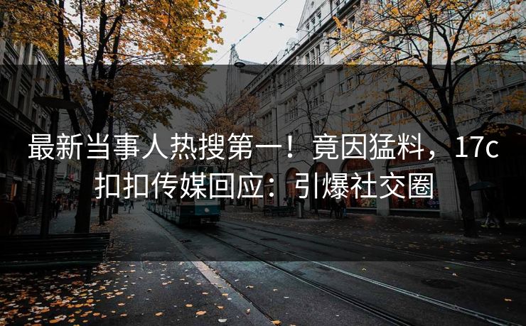 最新当事人热搜第一！竟因猛料，17c扣扣传媒回应：引爆社交圈