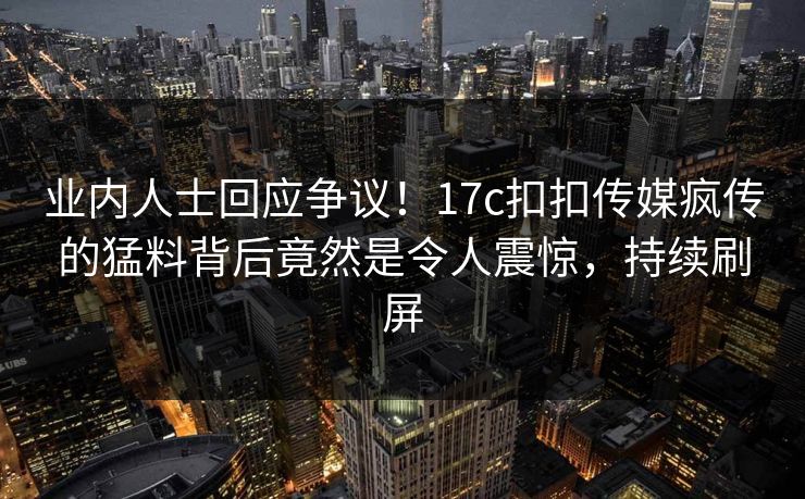 业内人士回应争议！17c扣扣传媒疯传的猛料背后竟然是令人震惊，持续刷屏