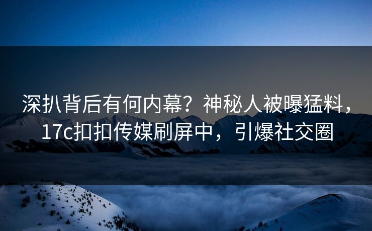 深扒背后有何内幕？神秘人被曝猛料，17c扣扣传媒刷屏中，引爆社交圈