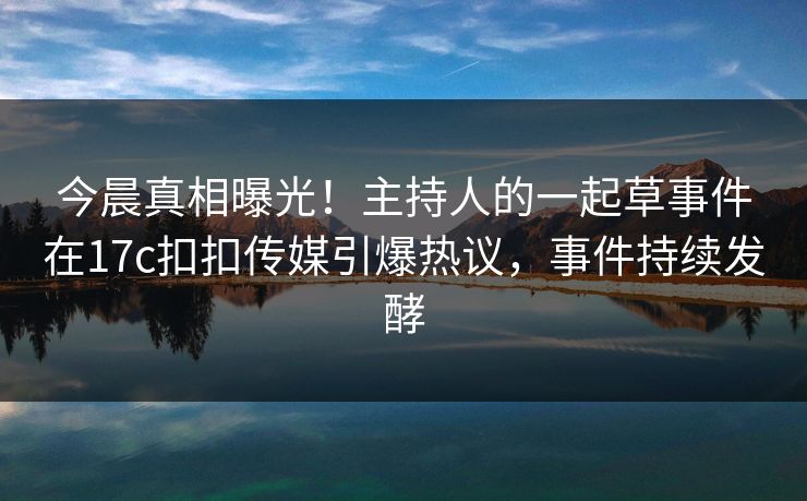 今晨真相曝光！主持人的一起草事件在17c扣扣传媒引爆热议，事件持续发酵