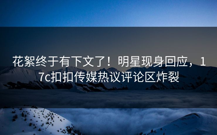 花絮终于有下文了！明星现身回应，17c扣扣传媒热议评论区炸裂