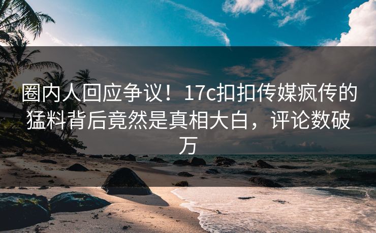 圈内人回应争议！17c扣扣传媒疯传的猛料背后竟然是真相大白，评论数破万