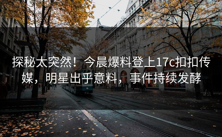 探秘太突然！今晨爆料登上17c扣扣传媒，明星出乎意料，事件持续发酵