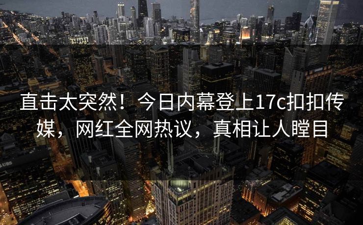 直击太突然！今日内幕登上17c扣扣传媒，网红全网热议，真相让人瞠目