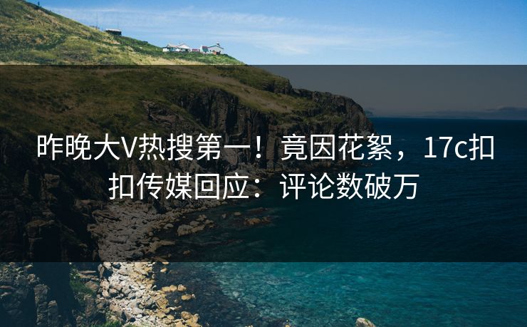 昨晚大V热搜第一！竟因花絮，17c扣扣传媒回应：评论数破万