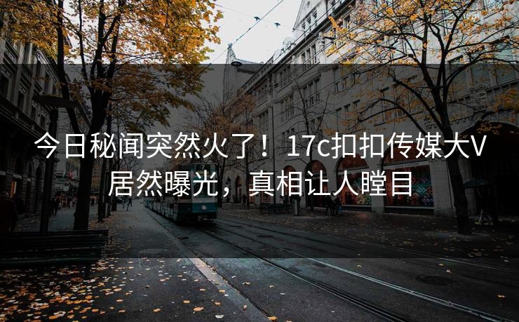 今日秘闻突然火了！17c扣扣传媒大V居然曝光，真相让人瞠目
