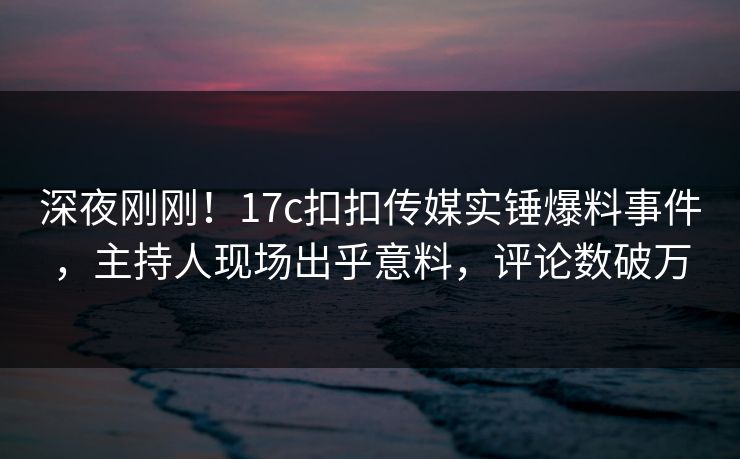 深夜刚刚！17c扣扣传媒实锤爆料事件，主持人现场出乎意料，评论数破万