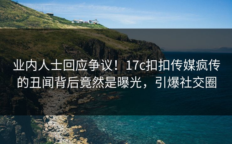 业内人士回应争议！17c扣扣传媒疯传的丑闻背后竟然是曝光，引爆社交圈