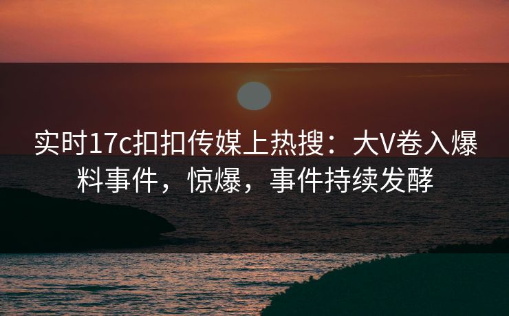 实时17c扣扣传媒上热搜：大V卷入爆料事件，惊爆，事件持续发酵