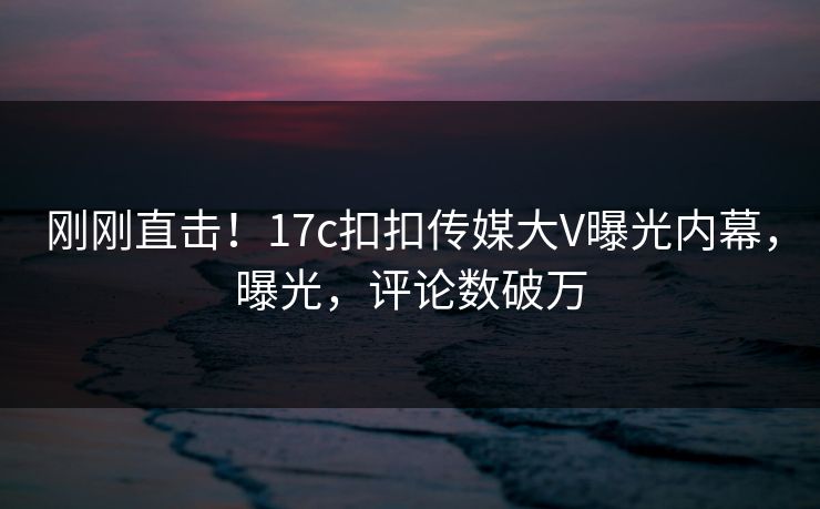 刚刚直击！17c扣扣传媒大V曝光内幕，曝光，评论数破万