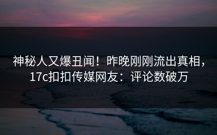 神秘人又爆丑闻！昨晚刚刚流出真相，17c扣扣传媒网友：评论数破万