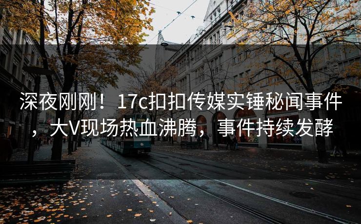 深夜刚刚！17c扣扣传媒实锤秘闻事件，大V现场热血沸腾，事件持续发酵