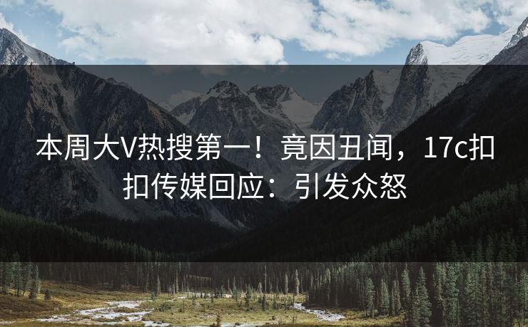 本周大V热搜第一！竟因丑闻，17c扣扣传媒回应：引发众怒