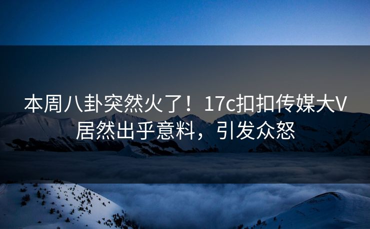 本周八卦突然火了！17c扣扣传媒大V居然出乎意料，引发众怒